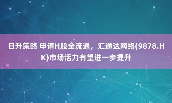 日升策略 申请H股全流通，汇通达网络(9878.HK)市场活力有望进一步提升