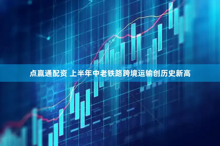 点赢通配资 上半年中老铁路跨境运输创历史新高