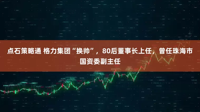 点石策略通 格力集团“换帅”，80后董事长上任，曾任珠海市国资委副主任
