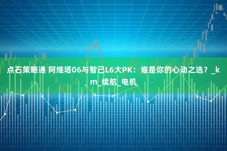 点石策略通 阿维塔06与智己L6大PK：谁是你的心动之选？_km_续航_电机