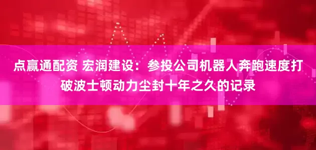 点赢通配资 宏润建设：参投公司机器人奔跑速度打破波士顿动力尘封十年之久的记录