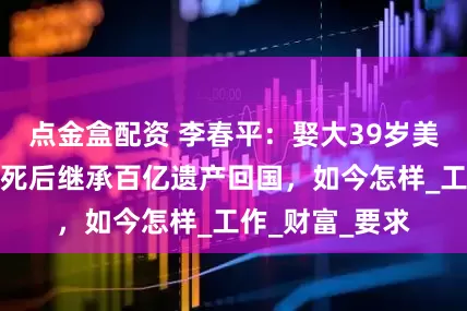 点金盒配资 李春平：娶大39岁美国富婆，富婆死后继承百亿遗产回国，如今怎样_工作_财富_要求