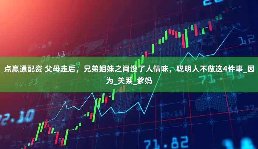 点赢通配资 父母走后，兄弟姐妹之间没了人情味，聪明人不做这4件事_因为_关系_爹妈