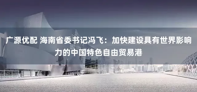 广源优配 海南省委书记冯飞：加快建设具有世界影响力的中国特色自由贸易港