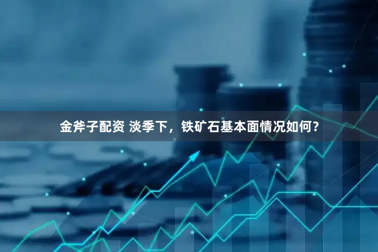 金斧子配资 淡季下，铁矿石基本面情况如何？