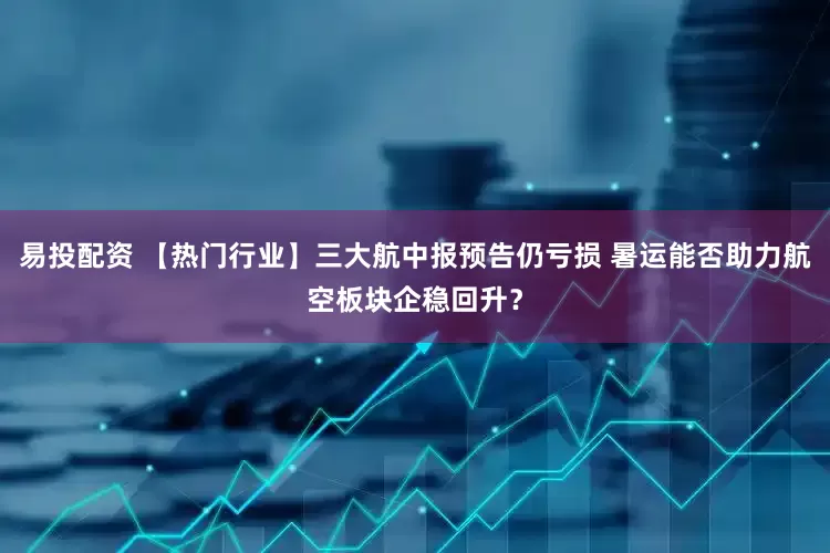 易投配资 【热门行业】三大航中报预告仍亏损 暑运能否助力航空板块企稳回升？