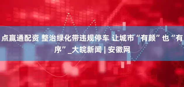 点赢通配资 整治绿化带违规停车 让城市“有颜”也“有序”_大皖新闻 | 安徽网