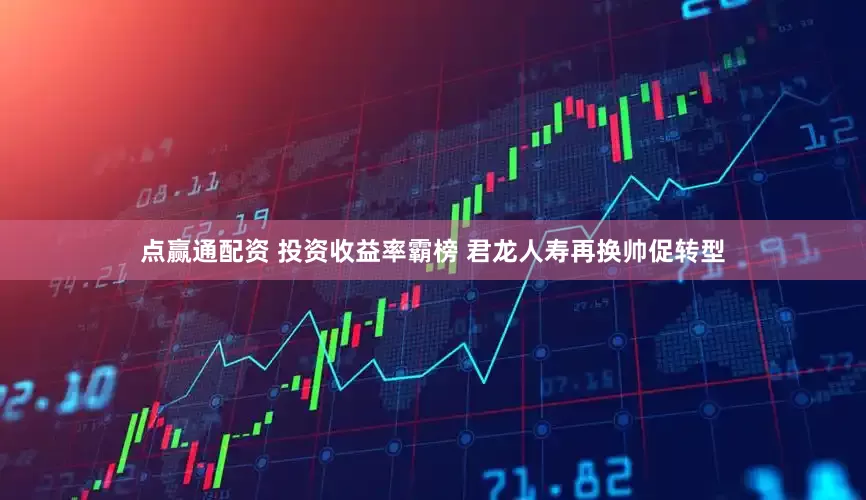 点赢通配资 投资收益率霸榜 君龙人寿再换帅促转型