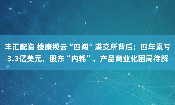 丰汇配资 拨康视云“四闯”港交所背后:四年累亏3.3亿美元,股东“内耗”、产品商业化困局待解