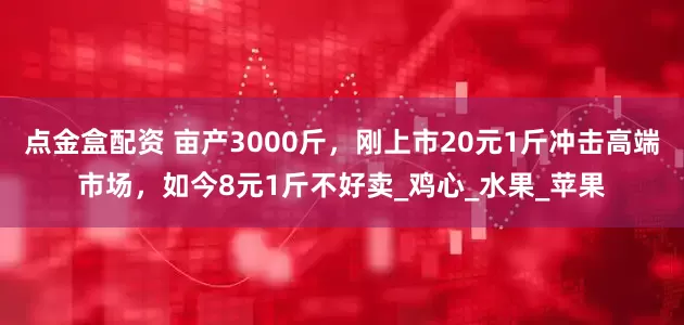 点金盒配资 亩产3000斤，刚上市20元1斤冲击高端市场，如今8元1斤不好卖_鸡心_水果_苹果