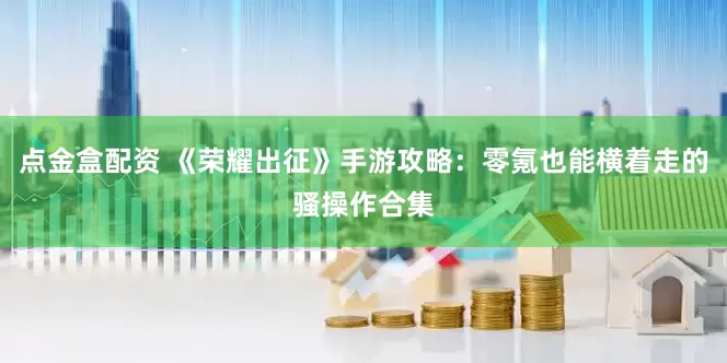 点金盒配资 《荣耀出征》手游攻略：零氪也能横着走的骚操作合集