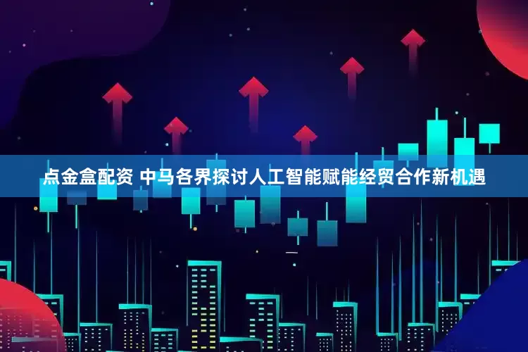 点金盒配资 中马各界探讨人工智能赋能经贸合作新机遇